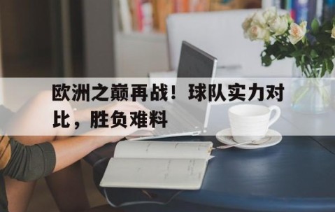 九游会-欧洲之巅再战！球队实力对比，胜负难料的简单介绍